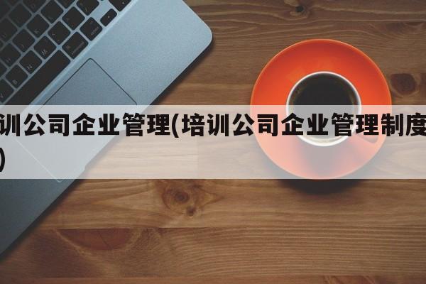 培训公司企业管理(培训公司企业管理制度范本)