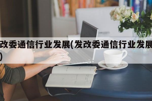 发改委通信行业发展(发改委通信行业发展方向)